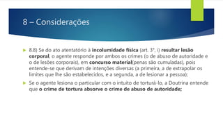 8 – Considerações
 8.8) Se do ato atentatório à incolumidade física (art. 3°, i) resultar lesão
corporal, o agente responde por ambos os crimes (o de abuso de autoridade e
o de lesões corporais), em concurso material(penas são cumuladas), pois
entende-se que derivam de intenções diversas (a primeira, a de extrapolar os
limites que lhe são estabelecidos, e a segunda, a de lesionar a pessoa);
 Se o agente lesiona o particular com o intuito de torturá-lo, a Doutrina entende
que o crime de tortura absorve o crime de abuso de autoridade;
 