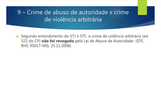 9 – Crime de abuso de autoridade x crime
de violência arbitrária
 Segundo entendimento do STJ e STF, o crime de violência arbitrária (art.
322 do CP) não foi revogado pela Lei de Abuso de Autoridade (STF,
RHC 95617-MG, 25.11.2008)
 