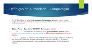 Definição de Autoridade - Comparação
 Art. 5º Considera-se autoridade, para os efeitos desta lei, quem exerce cargo,
emprego ou função pública, de natureza civil, ou militar, ainda que transitoriamente e
sem remuneração.
 Código Penal – Decreto-lei 2.848/40 - Funcionário público
 Art. 327 - Considera-se funcionário público, para os efeitos penais, quem,
embora transitoriamente ou sem remuneração, exerce cargo, emprego ou função
pública.
 § 1º - Equipara-se a funcionário público quem exerce cargo, emprego ou função
em entidade paraestatal, e quem trabalha para empresa prestadora de serviço
contratada ou conveniada para a execução de atividade típica da Administração
Pública.
 