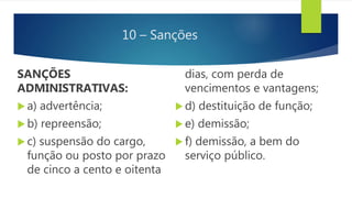 10 – Sanções
SANÇÕES
ADMINISTRATIVAS:
 a) advertência;
 b) repreensão;
 c) suspensão do cargo,
função ou posto por prazo
de cinco a cento e oitenta
dias, com perda de
vencimentos e vantagens;
 d) destituição de função;
 e) demissão;
 f) demissão, a bem do
serviço público.
 