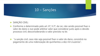 10 – Sanções
 SANÇÃO CIVIL:
 Conforme o determinado pelo art. 6º, § 2º, da Lei, não sendo possível fixar o
valor do dano o Juiz pode arbitrar valor que considerar justo após o devido
processo civil, desconsiderando o valor previsto na lei.
 “a sanção civil, caso não seja possível fixar o valor do dano, consistirá no
pagamento de uma indenização de quinhentos a dez mil cruzeiros”.
 