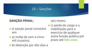 10 – Sanções
SANÇÃO PENAL:
 A sanção penal consistirá
em:
 a) multa de cem a cinco
mil cruzeiros;
 b) detenção por dez dias a
seis meses;
 c) perda do cargo e a
inabilitação para o
exercício de qualquer
outra função pública por
prazo até três anos.
 
