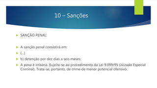 10 – Sanções
 SANÇÃO PENAL:
 A sanção penal consistirá em:
 (...)
 b) detenção por dez dias a seis meses;
 A pena é irrisória. Sujeita-se ao procedimento da Lei 9.099/95 (Juizado Especial
Criminal). Trata-se, portanto, de crime de menor potencial ofensivo.
 