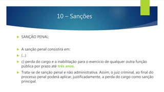 10 – Sanções
 SANÇÃO PENAL:
 A sanção penal consistirá em:
 (...)
 c) perda do cargo e a inabilitação para o exercício de qualquer outra função
pública por prazo até três anos.
 Trata-se de sanção penal e não administrativa. Assim, o juiz criminal, ao final do
processo penal poderá aplicar, justificadamente, a perda do cargo como sanção
principal.
 