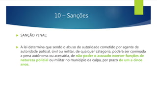 10 – Sanções
 SANÇÃO PENAL:
 A lei determina que sendo o abuso de autoridade cometido por agente de
autoridade policial, civil ou militar, de qualquer categoria, poderá ser cominada
a pena autônoma ou acessória, de não poder o acusado exercer funções de
natureza policial ou militar no município da culpa, por prazo de um a cinco
anos.
 