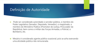 Definição de Autoridade
 Pode ser considerado autoridade o servidor público, o membro do
Poder Legislativo (Senador, Deputado, Vereador), o magistrado, o
membro do Ministério Público (Promotor de Justiça, Procurador da
República), bem como o militar das Forças Armadas, o Policial, o
Bombeiro, etc.
 Mesário é considerado agente público ocasional, pois se acha exercendo
uma atividade pública não remunerada.
 