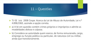 11 – Questões
 TJ-SE Juiz 2008 Cespe. Acerca da Lei de Abuso de Autoridade, Lei n.º
4.898/1965, assinale a opção correta.
 a) A lei em questão contém crimes próprios e impróprios e admite as
modalidades dolosa e culposa.
 b) Considera-se autoridade quem exerce, de forma remunerada, cargo,
emprego ou função pública ou particular, de natureza civil ou militar,
ainda que transitoriamente.
 