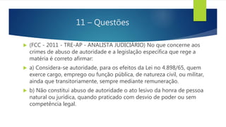 11 – Questões
 (FCC - 2011 - TRE-AP - ANALISTA JUDICIÁRIO) No que concerne aos
crimes de abuso de autoridade e a legislação específica que rege a
matéria é correto afirmar:
 a) Considera-se autoridade, para os efeitos da Lei no 4.898/65, quem
exerce cargo, emprego ou função pública, de natureza civil, ou militar,
ainda que transitoriamente, sempre mediante remuneração.
 b) Não constitui abuso de autoridade o ato lesivo da honra de pessoa
natural ou jurídica, quando praticado com desvio de poder ou sem
competência legal.
 