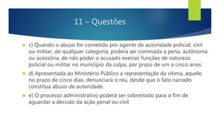 11 – Questões
 c) Quando o abuso for cometido por agente de autoridade policial, civil
ou militar, de qualquer categoria, poderá ser cominada a pena, autônoma
ou acessória, de não poder o acusado exercer funções de natureza
policial ou militar no município da culpa, por prazo de um a cinco anos.
 d) Apresentada ao Ministério Público a representação da vítima, aquele,
no prazo de cinco dias, denunciará o réu, desde que o fato narrado
constitua abuso de autoridade.
 e) O processo administrativo poderá ser sobrestado para o fim de
aguardar a decisão da ação penal ou civil.
 