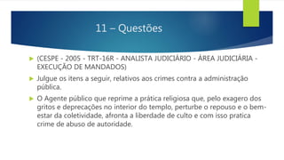 11 – Questões
 (CESPE - 2005 - TRT-16R - ANALISTA JUDICIÁRIO - ÁREA JUDICIÁRIA -
EXECUÇÃO DE MANDADOS)
 Julgue os itens a seguir, relativos aos crimes contra a administração
pública.
 O Agente público que reprime a prática religiosa que, pelo exagero dos
gritos e deprecações no interior do templo, perturbe o repouso e o bem-
estar da coletividade, afronta a liberdade de culto e com isso pratica
crime de abuso de autoridade.
 