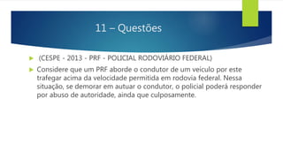 11 – Questões
 (CESPE - 2013 - PRF - POLICIAL RODOVIÁRIO FEDERAL)
 Considere que um PRF aborde o condutor de um veículo por este
trafegar acima da velocidade permitida em rodovia federal. Nessa
situação, se demorar em autuar o condutor, o policial poderá responder
por abuso de autoridade, ainda que culposamente.
 