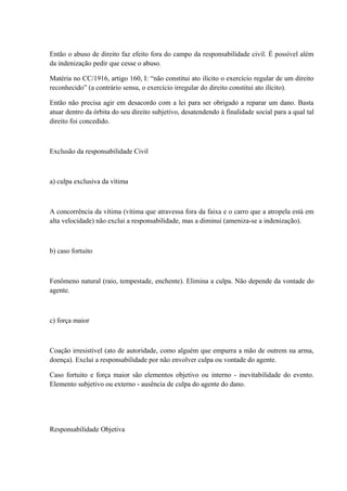Então o abuso de direito faz efeito fora do campo da responsabilidade civil. É possível além 
da indenização pedir que cesse o abuso. 
Matéria no CC/1916, artigo 160, I: “não constitui ato ilícito o exercício regular de um direito 
reconhecido” (a contrário sensu, o exercício irregular do direito constitui ato ilícito). 
Então não precisa agir em desacordo com a lei para ser obrigado a reparar um dano. Basta 
atuar dentro da órbita do seu direito subjetivo, desatendendo à finalidade social para a qual tal 
direito foi concedido. 
Exclusão da responsabilidade Civil 
a) culpa exclusiva da vítima 
A concorrência da vítima (vítima que atravessa fora da faixa e o carro que a atropela está em 
alta velocidade) não exclui a responsabilidade, mas a diminui (ameniza-se a indenização). 
b) caso fortuito 
Fenômeno natural (raio, tempestade, enchente). Elimina a culpa. Não depende da vontade do 
agente. 
c) força maior 
Coação irresistível (ato de autoridade, como alguém que empurra a mão de outrem na arma, 
doença). Exclui a responsabilidade por não envolver culpa ou vontade do agente. 
Caso fortuito e força maior são elementos objetivo ou interno - inevitabilidade do evento. 
Elemento subjetivo ou externo - ausência de culpa do agente do dano. 
Responsabilidade Objetiva 
 