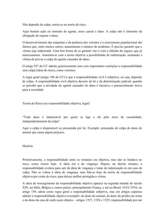 Não depende da culpa, esteia-se na teoria do risco. 
Aqui bastam ação ou omissão do agente, nexo causal e dano. A culpa não é elemento da 
obrigação de reparar o dano. 
O desenvolvimento das máquinas e da potência dos veículos e o crescimento populacional são 
fatores que, entre muitos outros, aumentaram o número de acidentes. É preciso garantir que a 
vítima seja indenizada. Uma boa forma de se garantir isto é com a difusão do seguro, que já 
mencionamos. Aumenta-se com a teoria objetiva a possibilidade de indenização, isentando a 
vítima de provar a culpa do agente causador do dano. 
O artigo 927 do CC admite genericamente mas com importantes restrições a responsabilidade 
sem culpa (ideia de risco), como veremos. 
A regra geral (artigo 186 do CC) é que a responsabilidade civil é subjetiva, ou seja, depende 
de culpa. A responsabilidade civil objetiva decorre da lei e da determinação judicial, quando 
se percebe que a atividade do agente causador do dano é lucrativa e potencialmente lesiva 
para a sociedade. 
Teoria do Risco (ou responsabilidade objetiva, legal) 
“Todo dano é indenizável por quem se liga a ele pelo nexo de causalidade, 
independentemente da culpa”. 
Aqui a culpa é dispensável ou presumida por lei. Exemplo: presunção de culpa do dono do 
animal que causa algum prejuízo. 
História 
Primitivamente, a responsabilidade entre os romanos era objetiva, mas não se fundava no 
risco, como ocorre hoje. A ideia era a da vingança. Depois, no direito romano, a 
responsabilidade evoluiu para sair da ideia de vingança e tratar da indenização só em caso de 
culpa. Não se voltou à ideia de vingança, mas fala-se hoje da teoria da responsabilidade 
objetiva por conta do risco, para deixar melhor protegida a vítima. 
A ideia de ressurgimento da responsabilidade objetiva aparece na segunda metade do século 
XIX, na Itália, Bélgica e outros países, principalmente França, e até no Brasil. O CC/1916, no 
artigo 159, adota como regra geral a responsabilidade subjetiva, mas em artigos esparsos 
admite a responsabilidade objetiva (exemplo: do dono do animal, do dono do prédio em ruína 
e do dono da casa de onde caem objetos – artigos 1527, 1528 e 1529; responsabilidade por ato 
 
