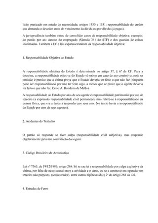 lícito praticado em estado de necessidade; artigos 1530 e 1531: responsabilidade do credor 
que demanda o devedor antes do vencimento da dívida ou por dívidas já pagas). 
A jurisprudência também tratou de consolidar casos de responsabilidade objetiva: exemplo: 
do patrão por ato danoso do empregado (Súmula 341 do STF) e dos guardas de coisas 
inanimadas. Também a CF e leis esparsas trataram da responsabilidade objetiva: 
1. Responsabilidade Objetiva do Estado 
A responsabilidade objetiva do Estado é determinada no artigo 37, § 6º da CF. Para a 
doutrina, a responsabilidade objetiva do Estado só existe em caso de ato comissivo, pois na 
omissão é preciso que a vítima prove que o Estado deveria ter feito o que não fez (ninguém 
pode ser responsabilizado por não ter feito algo, a menos que se prove que o agente deveria 
ter feito o que não fez. Celso A. Bandeira de Mello). 
A responsabilidade do Estado por atos de seu agente é responsabilidade patrimonial por ato de 
terceiro (a expressão responsabilidade civil permaneceu mas refere-se à responsabilidade da 
pessoa física, que era a única a responder por seus atos. No início havia a irresponsabilidade 
do Estado por atos de seus agentes). 
2. Acidentes do Trabalho 
O patrão só responde se tiver culpa (responsabilidade civil subjetiva), mas responde 
objetivamente pela não contratação do seguro. 
3. Código Brasileiro de Aeronáutica 
Lei nº 7565, de 19/12/1986, artigo 268: Só se exclui a responsabilidade por culpa exclusiva da 
vítima, por falta de nexo causal entre a atividade e o dano, ou se a aeronave era operada por 
terceiro não preposto, (sequestrador), entre outras hipóteses do § 2º do artigo 268 da Lei. 
4. Estradas de Ferro 
 