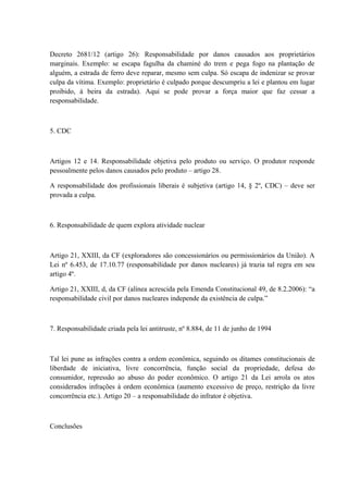 Decreto 2681/12 (artigo 26): Responsabilidade por danos causados aos proprietários 
marginais. Exemplo: se escapa fagulha da chaminé do trem e pega fogo na plantação de 
alguém, a estrada de ferro deve reparar, mesmo sem culpa. Só escapa de indenizar se provar 
culpa da vítima. Exemplo: proprietário é culpado porque descumpriu a lei e plantou em lugar 
proibido, à beira da estrada). Aqui se pode provar a força maior que faz cessar a 
responsabilidade. 
5. CDC 
Artigos 12 e 14. Responsabilidade objetiva pelo produto ou serviço. O produtor responde 
pessoalmente pelos danos causados pelo produto – artigo 28. 
A responsabilidade dos profissionais liberais é subjetiva (artigo 14, § 2º, CDC) – deve ser 
provada a culpa. 
6. Responsabilidade de quem explora atividade nuclear 
Artigo 21, XXIII, da CF (exploradores são concessionários ou permissionários da União). A 
Lei nº 6.453, de 17.10.77 (responsabilidade por danos nucleares) já trazia tal regra em seu 
artigo 4º. 
Artigo 21, XXIII, d, da CF (alínea acrescida pela Emenda Constitucional 49, de 8.2.2006): “a 
responsabilidade civil por danos nucleares independe da existência de culpa.” 
7. Responsabilidade criada pela lei antitruste, nº 8.884, de 11 de junho de 1994 
Tal lei pune as infrações contra a ordem econômica, seguindo os ditames constitucionais de 
liberdade de iniciativa, livre concorrência, função social da propriedade, defesa do 
consumidor, repressão ao abuso do poder econômico. O artigo 21 da Lei arrola os atos 
considerados infrações à ordem econômica (aumento excessivo de preço, restrição da livre 
concorrência etc.). Artigo 20 – a responsabilidade do infrator é objetiva. 
Conclusões 
 