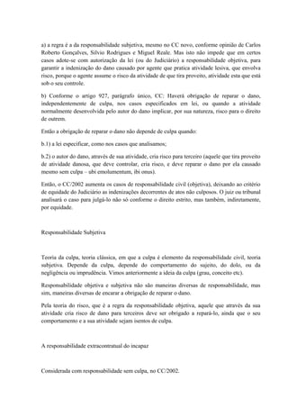 a) a regra é a da responsabilidade subjetiva, mesmo no CC novo, conforme opinião de Carlos 
Roberto Gonçalves, Silvio Rodrigues e Miguel Reale. Mas isto não impede que em certos 
casos adote-se com autorização da lei (ou do Judiciário) a responsabilidade objetiva, para 
garantir a indenização do dano causado por agente que pratica atividade lesiva, que envolva 
risco, porque o agente assume o risco da atividade de que tira proveito, atividade esta que está 
sob o seu controle. 
b) Conforme o artigo 927, parágrafo único, CC: Haverá obrigação de reparar o dano, 
independentemente de culpa, nos casos especificados em lei, ou quando a atividade 
normalmente desenvolvida pelo autor do dano implicar, por sua natureza, risco para o direito 
de outrem. 
Então a obrigação de reparar o dano não depende de culpa quando: 
b.1) a lei especificar, como nos casos que analisamos; 
b.2) o autor do dano, através de sua atividade, cria risco para terceiro (aquele que tira proveito 
de atividade danosa, que deve controlar, cria risco, e deve reparar o dano por ela causado 
mesmo sem culpa – ubi emolumentum, ibi onus). 
Então, o CC/2002 aumenta os casos de responsabilidade civil (objetiva), deixando ao critério 
de equidade do Judiciário as indenizações decorrentes de atos não culposos. O juiz ou tribunal 
analisará o caso para julgá-lo não só conforme o direito estrito, mas também, indiretamente, 
por equidade. 
Responsabilidade Subjetiva 
Teoria da culpa, teoria clássica, em que a culpa é elemento da responsabilidade civil, teoria 
subjetiva. Depende da culpa, depende do comportamento do sujeito, do dolo, ou da 
negligência ou imprudência. Vimos anteriormente a ideia da culpa (grau, conceito etc). 
Responsabilidade objetiva e subjetiva não são maneiras diversas de responsabilidade, mas 
sim, maneiras diversas de encarar a obrigação de reparar o dano. 
Pela teoria do risco, que é a regra da responsabilidade objetiva, aquele que através da sua 
atividade cria risco de dano para terceiros deve ser obrigado a repará-lo, ainda que o seu 
comportamento e a sua atividade sejam isentos de culpa. 
A responsabilidade extracontratual do incapaz 
Considerada com responsabilidade sem culpa, no CC/2002. 
 