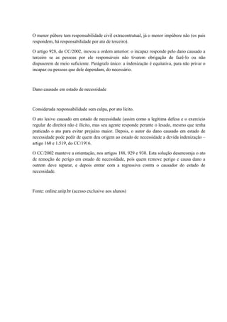 O menor púbere tem responsabilidade civil extracontratual, já o menor impúbere não (os pais 
respondem, há responsabilidade por ato de terceiro). 
O artigo 928, do CC/2002, inovou a ordem anterior: o incapaz responde pelo dano causado a 
terceiro se as pessoas por ele responsáveis não tiverem obrigação de fazê-lo ou não 
dispuserem de meio suficiente. Parágrafo único: a indenização é equitativa, para não privar o 
incapaz ou pessoas que dele dependam, do necessário. 
Dano causado em estado de necessidade 
Considerada responsabilidade sem culpa, por ato lícito. 
O ato lesivo causado em estado de necessidade (assim como a legítima defesa e o exercício 
regular de direito) não é ilícito, mas seu agente responde perante o lesado, mesmo que tenha 
praticado o ato para evitar prejuízo maior. Depois, o autor do dano causado em estado de 
necessidade pode pedir de quem deu origem ao estado de necessidade a devida indenização – 
artigo 160 e 1.519, do CC/1916. 
O CC/2002 manteve a orientação, nos artigos 188, 929 e 930. Esta solução desencoraja o ato 
de remoção de perigo em estado de necessidade, pois quem remove perigo e causa dano a 
outrem deve reparar, e depois entrar com a regressiva contra o causador do estado de 
necessidade. 
Fonte: online.unip.br (acesso exclusivo aos alunos) 
