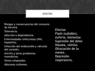 EFECTOS



Riesgos y consecuencias del consumo
de heroína
Tolerancia.
                                       Efectos
Adicción o dependencia.
                                       Flash (subidón),
                                       euforia, bienestar.
Enfermedades infecciosas (VIH,
hepatitis).                            Supresión del dolor.
Infección del endocardio y válvulas    Náusea, vómito.
del corazón.                           Ofuscación de la
Artritis y otros problemas             mente.
reumáticos.                            Depresión
Venas colapsadas.                      respiratoria.
Abscesos cutáneos.
 