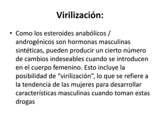 Virilización:
• Como los esteroides anabólicos /
androgénicos son hormonas masculinas
sintéticas, pueden producir un cierto número
de cambios indeseables cuando se introducen
en el cuerpo femenino. Esto incluye la
posibilidad de “virilización”, lo que se refiere a
la tendencia de las mujeres para desarrollar
características masculinas cuando toman estas
drogas
 