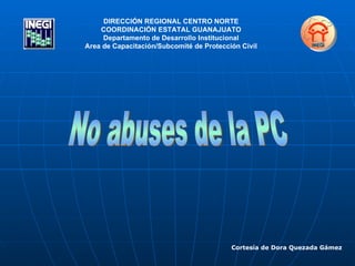 No abuses de la PC Cortesía de Dora Quezada Gámez DIRECCIÓN REGIONAL CENTRO NORTE COORDINACIÓN ESTATAL GUANAJUATO Departamento de Desarrollo Institucional Area de Capacitación/Subcomité de Protección Civil 