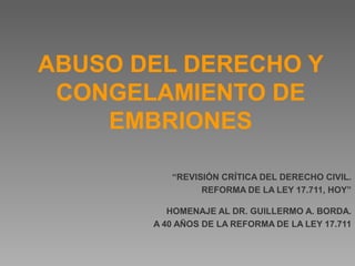 ABUSO DEL DERECHO Y
CONGELAMIENTO DE
EMBRIONES
“REVISIÓN CRÍTICA DEL DERECHO CIVIL.
REFORMA DE LA LEY 17.711, HOY”
HOMENAJE AL DR. GUILLERMO A. BORDA.
A 40 AÑOS DE LA REFORMA DE LA LEY 17.711
 
