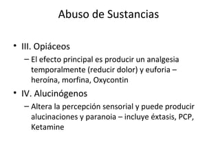 Abuso de Sustancias

• III. Opiáceos
  – El efecto principal es producir un analgesia
    temporalmente (reducir dolor) y euforia –
    heroína, morfina, Oxycontin
• IV. Alucinógenos
  – Altera la percepción sensorial y puede producir
    alucinaciones y paranoia – incluye éxtasis, PCP,
    Ketamine
 