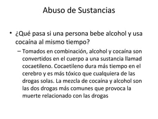 Abuso de Sustancias

• ¿Qué pasa si una persona bebe alcohol y usa
  cocaína al mismo tiempo?
  – Tomados en combinación, alcohol y cocaína son
    convertidos en el cuerpo a una sustancia llamad
    cocaetileno. Cocaetileno dura más tiempo en el
    cerebro y es más tóxico que cualquiera de las
    drogas solas. La mezcla de cocaína y alcohol son
    las dos drogas más comunes que provoca la
    muerte relacionado con las drogas
 