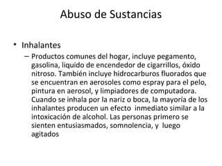 Abuso de Sustancias

• Inhalantes
  – Productos comunes del hogar, incluye pegamento,
    gasolina, liquido de encendedor de cigarrillos, óxido
    nitroso. También incluye hidrocarburos fluorados que
    se encuentran en aerosoles como espray para el pelo,
    pintura en aerosol, y limpiadores de computadora.
    Cuando se inhala por la nariz o boca, la mayoría de los
    inhalantes producen un efecto inmediato similar a la
    intoxicación de alcohol. Las personas primero se
    sienten entusiasmados, somnolencia, y luego
    agitados
 