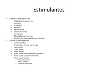 Estimulantes
•   Síntomas de Abstinencia
     –   Estado de ánimo depresivo
     –   Insomnio
     –   Irritabilidad
     –   Ansiedad
     –   Intranquilidad
     –   Dolores de cabeza
     –   Somnolencia
     –   Dificultad en concentrarse
     –   Aumento del apetito y el aumento de peso
•   Síntomas de Sobredosis
     –   Sudar/escalofríos
     –   Temperatura elevada (del cuerpo)
     –   Hipertensión
     –   Latido rápido
     –   Visión borrosa
     –   Puede causar confusión mental, paranoia
     –   Puede causar convulsiones/coma
     –   Puede causar muerte
           •   Ataque del corazón
           •   Infarto cerebral
           •   Depresión respiratoria
 
