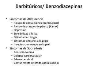 Barbitúricos/ Benzodiazepinas

• Síntomas de Abstinencia
   –   Riesgo de convulsiones (barbitúricos)
   –   Riesgo de ataques de pánico (Xanax)
   –   Depresión
   –   Sensibilidad a la luz
   –   Dificultad en tragar
   –   Síntomas similares a la gripa
   –   Insectos caminando en la piel
• Síntomas de Sobredosis
   –   Confusión/coma
   –   Colapso cardiovascular
   –   Edema cerebral
   –   Comúnmente utilizados para suicidio
 