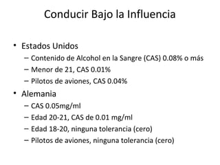 Conducir Bajo la Influencia

• Estados Unidos
  – Contenido de Alcohol en la Sangre (CAS) 0.08% o más
  – Menor de 21, CAS 0.01%
  – Pilotos de aviones, CAS 0.04%
• Alemania
  –   CAS 0.05mg/ml
  –   Edad 20-21, CAS de 0.01 mg/ml
  –   Edad 18-20, ninguna tolerancia (cero)
  –   Pilotos de aviones, ninguna tolerancia (cero)
 