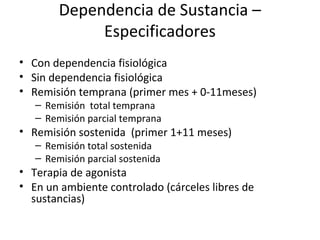 Dependencia de Sustancia –
             Especificadores
• Con dependencia fisiológica
• Sin dependencia fisiológica
• Remisión temprana (primer mes + 0-11meses)
   – Remisión total temprana
   – Remisión parcial temprana
• Remisión sostenida (primer 1+11 meses)
   – Remisión total sostenida
   – Remisión parcial sostenida
• Terapia de agonista
• En un ambiente controlado (cárceles libres de
  sustancias)
 