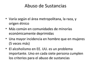 Abuso de Sustancias

• Varía según el área metropolitana, la raza, y
  origen étnico
• Más común en comunidades de minorías
  económicamente deprimidas
• Una mayor incidencia en hombre que en mujeres
  (5 veces más)
• El alcoholismo en EE. UU. es un problema
  importante. Uno en cada siete persona cumplen
  los criterios para el abuso de sustancias
 
