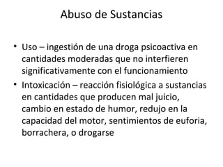 Abuso de Sustancias

• Uso – ingestión de una droga psicoactiva en
  cantidades moderadas que no interfieren
  significativamente con el funcionamiento
• Intoxicación – reacción fisiológica a sustancias
  en cantidades que producen mal juicio,
  cambio en estado de humor, redujo en la
  capacidad del motor, sentimientos de euforia,
  borrachera, o drogarse
 