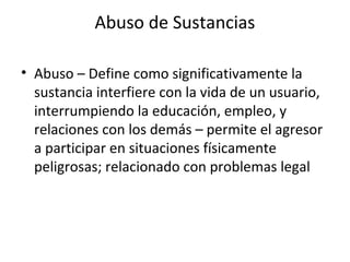Abuso de Sustancias

• Abuso – Define como significativamente la
  sustancia interfiere con la vida de un usuario,
  interrumpiendo la educación, empleo, y
  relaciones con los demás – permite el agresor
  a participar en situaciones físicamente
  peligrosas; relacionado con problemas legal
 