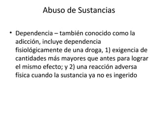 Abuso de Sustancias

• Dependencia – también conocido como la
  adicción, incluye dependencia
  fisiológicamente de una droga, 1) exigencia de
  cantidades más mayores que antes para lograr
  el mismo efecto; y 2) una reacción adversa
  física cuando la sustancia ya no es ingerido
 