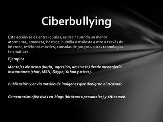 Esta acción se da entre iguales, es decir cuando un menor
atormenta, amenaza, hostiga, humilla o molesta a otro a través de
internet, teléfonos móviles, consolas de juegos u otras tecnologías
telemáticas.
Ejemplos
Mensajes de acoso (burla, agresión, amenaza) desde mensajería
instantánea (chat, MSN, Skype,Yahoo y otros).
Publicación y envío masivo de imágenes que denigran al acosado.
Comentarios ofensivos en blogs (bitácoras personales) y sitios web.
Ciberbullying
 
