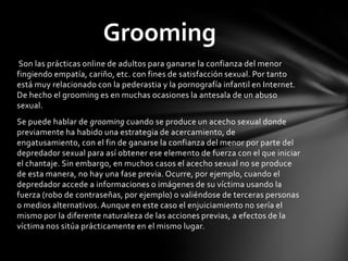 Son las prácticas online de adultos para ganarse la confianza del menor
fingiendo empatía, cariño, etc. con fines de satisfacción sexual. Por tanto
está muy relacionado con la pederastia y la pornografía infantil en Internet.
De hecho el grooming es en muchas ocasiones la antesala de un abuso
sexual.
Se puede hablar de grooming cuando se produce un acecho sexual donde
previamente ha habido una estrategia de acercamiento, de
engatusamiento, con el fin de ganarse la confianza del menor por parte del
depredador sexual para así obtener ese elemento de fuerza con el que iniciar
el chantaje. Sin embargo, en muchos casos el acecho sexual no se produce
de esta manera, no hay una fase previa. Ocurre, por ejemplo, cuando el
depredador accede a informaciones o imágenes de su víctima usando la
fuerza (robo de contraseñas, por ejemplo) o valiéndose de terceras personas
o medios alternativos. Aunque en este caso el enjuiciamiento no sería el
mismo por la diferente naturaleza de las acciones previas, a efectos de la
víctima nos sitúa prácticamente en el mismo lugar.
Grooming
 