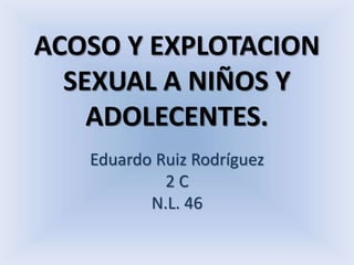 ACOSO Y EXPLOTACION 
SEXUAL A NIÑOS Y 
ADOLECENTES. 
Eduardo Ruiz Rodríguez 
2 C 
N.L. 46 
 