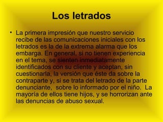 Los letrados
• La primera impresión que nuestro servicio
recibe de las comunicaciones iniciales con los
letrados es la de la extrema alarma que los
embarga. En general, si no tienen experiencia
en el tema, se sienten inmediatamente
identificados con su cliente y aceptan, sin
cuestionarla, la versión que éste da sobre la
contraparte y, si se trata del letrado de la parte
denunciante, sobre lo informado por el niño. La
mayoría de ellos tiene hijos, y se horrorizan ante
las denuncias de abuso sexual.
 