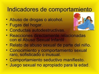 Indicadores de comportamiento
• Abuso de drogas o alcohol.
• Fugas del hogar.
• Conductas autodestructivas.
• Reacciones directamente relacionadas
con el Abuso Sexual Infantil
• Relato de abuso sexual de parte del niño.
• Conocimiento y comportamiento sexual
raro, sofisticado o inusual.
• Comportamiento seductivo manifiesto.
• Juego sexual no apropiado para la edad.
 