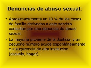 Denuncias de abuso sexual:
• Aproximadamente un 10 % de los casos
de familia derivados a este servicio
consultan por una denuncia de abuso
sexual.
• La mayoría proviene de la Justicia, y un
pequeño número acude espontáneamente
o a sugerencia de otra institución
(escuela, hogar).
 