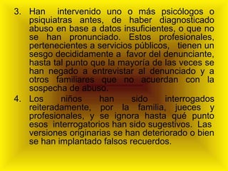 3. Han intervenido uno o más psicólogos o
psiquiatras antes, de haber diagnosticado
abuso en base a datos insuficientes, o que no
se han pronunciado. Estos profesionales,
pertenecientes a servicios públicos, tienen un
sesgo decididamente a favor del denunciante,
hasta tal punto que la mayoría de las veces se
han negado a entrevistar al denunciado y a
otros familiares que no acuerdan con la
sospecha de abuso.
4. Los niños han sido interrogados
reiteradamente, por la familia, jueces y
profesionales, y se ignora hasta qué punto
esos interrogatorios han sido sugestivos. Las
versiones originarias se han deteriorado o bien
se han implantado falsos recuerdos.
 