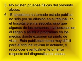 5. No existen pruebas físicas del presunto
abuso.
6. El problema ha tomado estado público,
no sólo por su difusión en el tribunal, en
el hospital o en la escuela, sino que
algunas de las personas involucradas en
él llegan a asistir a programas en los
medios donde exponen su punto de
vista. Esta publicidad torna muy difícil
para el tribunal revisar lo actuado, y
reconocer eventualmente un error
respecto del diagnóstico de abuso.
 