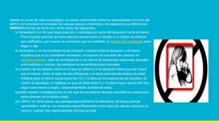 Desde un punto de vista psicológico, no existe unanimidad entre los especialistas a la hora de
definir con precisión el concepto de «abuso sexual a menores»; los aspectos que diferencian
unas definiciones de otras son, entre otros, los siguientes:
la necesidad o no de que haya coacción o sorpresa por parte del abusador hacia el menor.
Para muchos autores, la mera relación sexual entre un adulto y un menor ya merece
ese calificativo, por cuanto se considera que ha mediado un «abuso de confianza» para
llegar a ella.
la necesidad o no de la existencia de contacto corporal entre el abusador y el menor.
Aquellos que no lo consideran necesario, incorporan al concepto de «abuso» el
«exhibicionismo», esto es, la obligación a un menor de presenciar relaciones sexuales
entre adultos o, incluso, de participar en escenificaciones sexuales.
la cuestión de las edades: tanto en lo que se refiere a si el abusador tiene que ser mayor
que el menor, como al valor de esa diferencia y la edad concreta de ambos (la edad
máxima para el menor oscila entre los 15 y 12 años en la mayoría de los estudios; en
cuanto al abusador, lo habitual es que se sitúe entre 5 y 10 años mayor que la del niño,
según sea menor o mayor, respectivamente, la edad de este).
también existen investigaciones en las que se consideran abusos sexuales los producidos
entre jóvenes de la misma edad;
por último, en otros casos, se subraya especialmente la relevancia del abuso sexual
«percibido»; esto es, se considera específicamente como caso de «abuso sexual a un
menor» cuando hay repercusiones clínicas en este
 