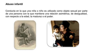 Abuso infantil
Conducta en la que una niña o niño es utilizado como objeto sexual por parte
de una persona con la que mantiene una relación asimétrica, de desigualdad,
con respecto a la edad, la madurez o el poder.