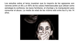Los estudios sobre el tema muestran que la mayoría de los agresores son
varones (entre un 80 y un 95% de los casos) heterosexuales que utilizan como
estrategia la confianza, los lazos familiares, el chantaje y la manipulación para
consumar el abuso. La media de edad de las víctima está entre los 8 y los 14
años.