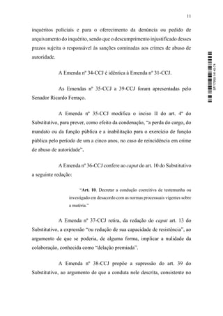 11
inquéritos policiais e para o oferecimento da denúncia ou pedido de
arquivamento do inquérito, sendo que o descumprimento injustificado desses
prazos sujeita o responsável às sanções cominadas aos crimes de abuso de
autoridade.
A Emenda nº 34-CCJ é idêntica à Emenda nº 31-CCJ.
As Emendas nº 35-CCJ a 39-CCJ foram apresentadas pelo
Senador Ricardo Ferraço.
A Emenda nº 35-CCJ modifica o inciso II do art. 4º do
Substitutivo, para prever, como efeito da condenação, “a perda do cargo, do
mandato ou da função pública e a inabilitação para o exercício de função
pública pelo período de um a cinco anos, no caso de reincidência em crime
de abuso de autoridade”.
A Emenda nº 36-CCJ confere ao caput do art. 10 do Substitutivo
a seguinte redação:
“Art. 10. Decretar a condução coercitiva de testemunha ou
investigado em desacordo com as normas processuais vigentes sobre
a matéria.”
A Emenda nº 37-CCJ retira, da redação do caput art. 13 do
Substitutivo, a expressão “ou redução de sua capacidade de resistência”, ao
argumento de que se poderia, de alguma forma, implicar a nulidade da
colaboração, conhecida como “delação premiada”.
A Emenda nº 38-CCJ propõe a supressão do art. 39 do
Substitutivo, ao argumento de que a conduta nele descrita, consistente no
SF/17959.14145-74
 