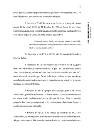 12
peido de vista com intuito procrastinatório, já estaria contemplada no art. 319
do Código Penal, que descreve o crime prevaricação.
A Emenda nº 39-CCJ é no sentido de alterar o parágrafo único
do art. 10 da Lei nº 9.296, de 24 de julho de 1996, na forma do art. 43 do
Substitutivo, para que a seguinte redação, ficando suprimida a expressão “ou
com abuso de poder”, vista na parte final do dispositivo:
“Parágrafo único. Incide nas mesmas penas a autoridade
judicial que determina a execução de conduta descrita no caput, com
objetivo não autorizado em lei.”
As Emendas nº 40-CCJ a 43-CCJ são de autoria da Senadora
Simone Tebet.
A Emenda nº 40-CCJ é no sentido de substituir, no art. 22, parte
final, do Substitutivo, a conjunção aditiva “e” por “ou”, de modo que conste
“sem determinação judicial ou fora das condições estabelecidas em lei”,
como forma de permitir que fiscais tributários tenham acesso aos livros
contábeis dos estabelecimentos, para o cumprimento de seu dever legal, na
forma da legislação tributária.
A Emenda nº 41-CCJ propõe nova redação para o art. 26 do
Substitutivo, para deixar claro que o crime somente ocorre quando se faz uso
da prova tendo conhecimento prévio da sua ilicitude. Com a redação
proposta, fica claro que o agente deve ter conhecimento da ilicitude da prova
no ato mesmo da sua utilização.
A Emenda nº 42-CCJ é no sentido de ressalvar, no art. 28 do
Substitutivo, as investigações preliminares e as sindicâncias administrativas.
Alega a autora que o Fisco recebe muitas denúncias contra contribuintes e
SF/17959.14145-74
 