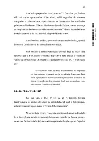 15
Analisei a proposição, bem como as 21 Emendas que haviam
sido até então apresentadas. Além disso, colhi sugestões de diversas
categorias e colaboradores, especialmente as decorrentes das audiências
públicas realizadas em 2016 no Plenário do Senado Federal, com a presença
de magistrados da estatura do Ministro do Supremo Tribunal Federal Gilmar
Ferreira Mendes e do Juiz Federal Sérgio Fernando Moro.
Ao cabo dessa análise, apresentei um texto substitutivo, que foi
lido nesta Comissão e é do conhecimento de todos.
Não obstante a ampla publicidade que foi dada ao texto, vale
lembrar que o Substitutivo continha dispositivo para afastar o chamado
“crime de hermenêutica”. Com efeito, o parágrafo único do art. 1º estabelecia
que
“Não constitui crime de abuso de autoridade o ato amparado
em interpretação, precedente ou jurisprudência divergentes, bem
assim o praticado de acordo com avaliação aceitável e razoável de
fatos e circunstâncias determinantes, desde que, em qualquer caso,
não contrarie a literalidade desta Lei.”
I.4 – Do PLS nº 85, de 2017
Por sua vez, o PLS nº 85, de 2017, também tipifica
taxativamente os crimes de abuso de autoridade, tal qual o Substitutivo,
estabelece ressalva para evitar o “crime de hermenêutica”.
Nesse sentido, prescreve que não configura abuso de autoridade
(i) a divergência na interpretação de lei ou na avaliação de fatos e provas,
desde que fundamentada; (ii) o exercício regular das funções, pelos “agentes
SF/17959.14145-74
 